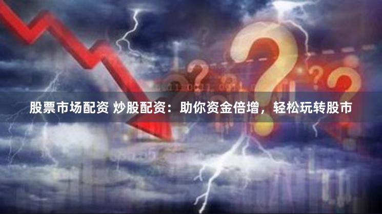 股票市场配资 炒股配资：助你资金倍增，轻松玩转股市