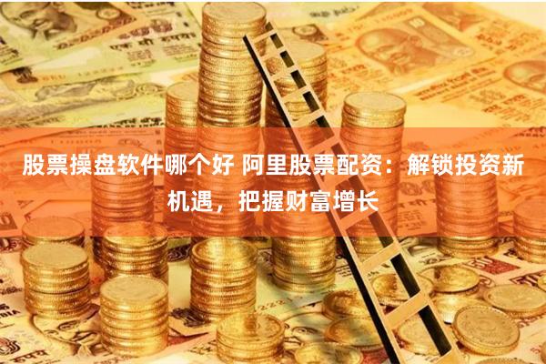 股票操盘软件哪个好 阿里股票配资：解锁投资新机遇，把握财富增长
