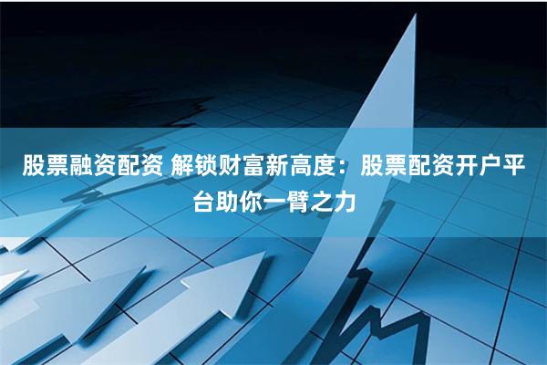 股票融资配资 解锁财富新高度：股票配资开户平台助你一臂之力