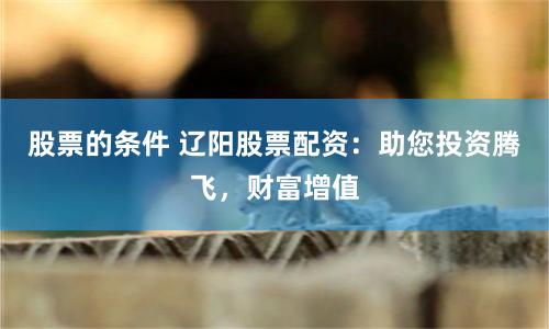 股票的条件 辽阳股票配资：助您投资腾飞，财富增值