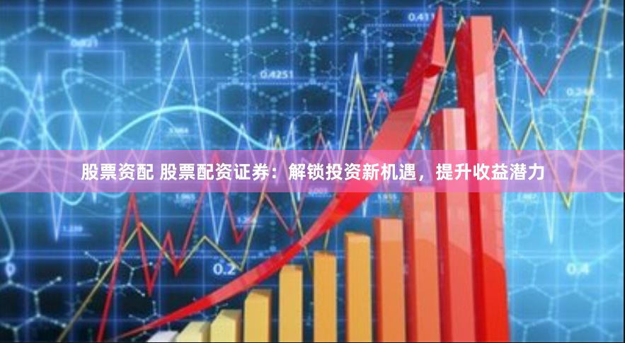 股票资配 股票配资证券：解锁投资新机遇，提升收益潜力
