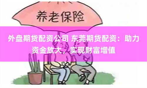 外盘期货配资公司 东莞期货配资：助力资金放大，实现财富增值