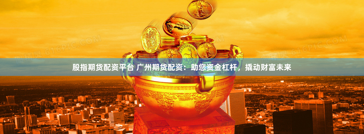 股指期货配资平台 广州期货配资：助您资金杠杆，撬动财富未来