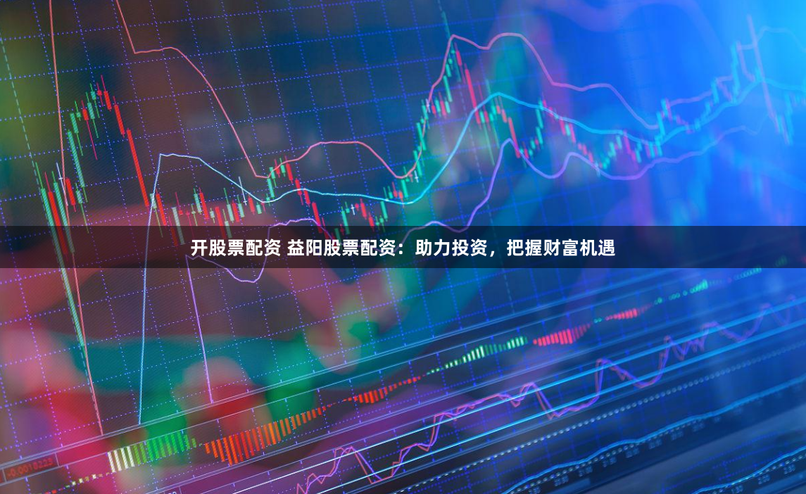 开股票配资 益阳股票配资:助力投资,把握财富机遇