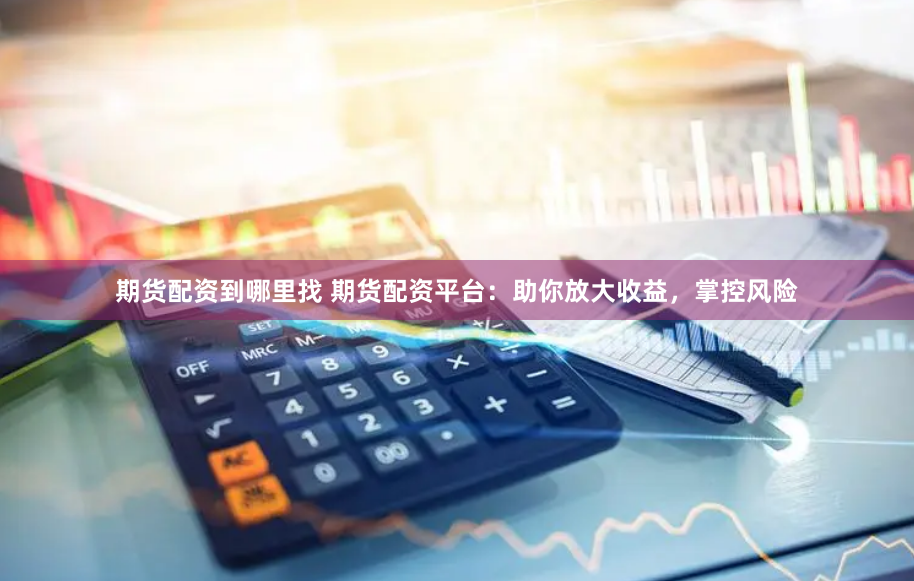 期货配资到哪里找 期货配资平台：助你放大收益，掌控风险