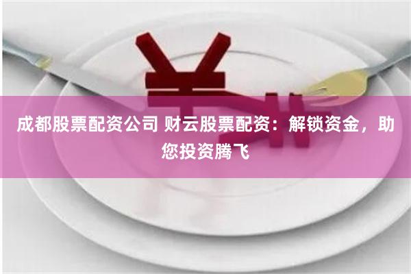 成都股票配资公司 财云股票配资：解锁资金，助您投资腾飞