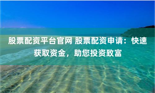 股票配资平台官网 股票配资申请：快速获取资金，助您投资致富