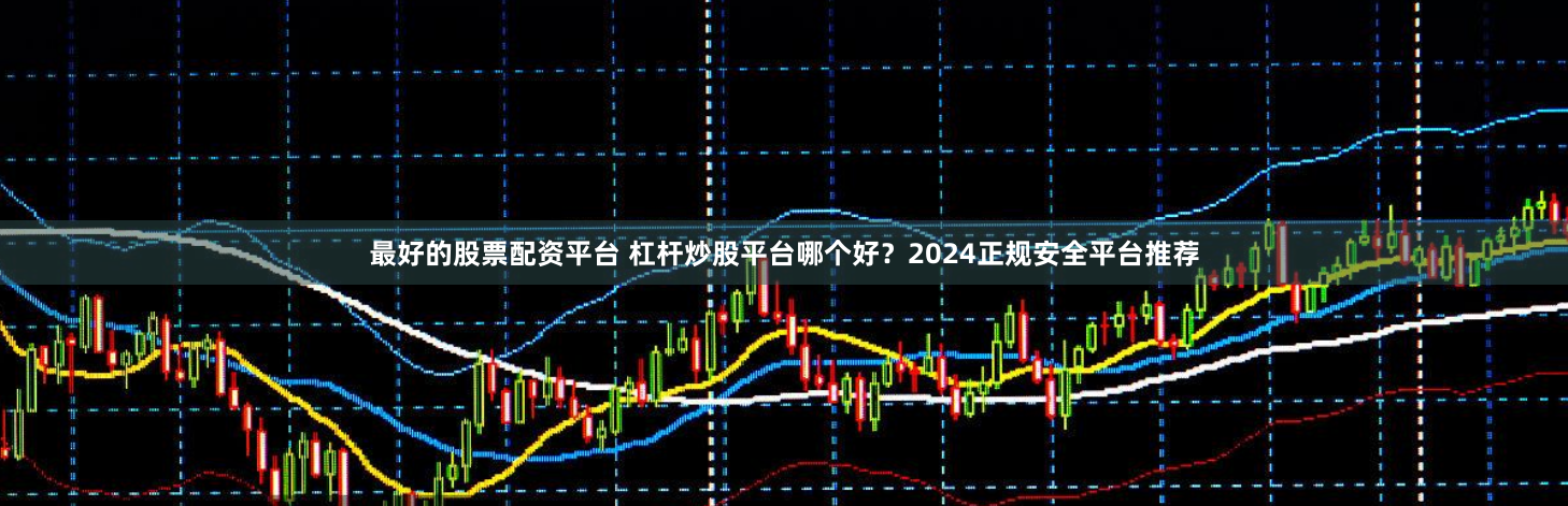 最好的股票配资平台 杠杆炒股平台哪个好？2024正规安全平台推荐